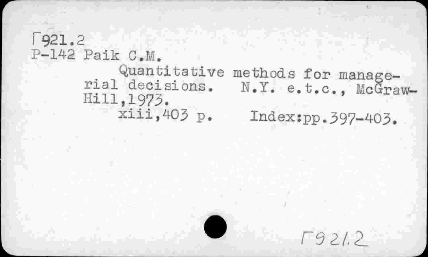 ﻿T921.2
P-142 Paik C.M.
Quantitative rial decisions. Hill,1973.
xiii,403 p.
methods for manage-
N.Y. e.t.c., McGraw-
Index:pp.397-403•